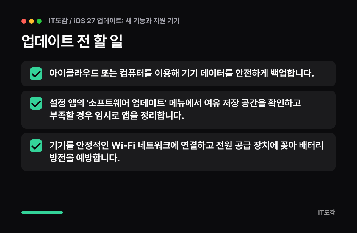 업데이트 전 할 일 요약 카드: 아이클라우드 또는 컴퓨터를 이용해 기기 데이터를 안전하게 백업합니다., 설정 앱의 '소프트웨어 업데이트' 메뉴에서 여유 저장 공간을 확인하고 부족할 경우 임시로 앱을 정리합니다., 기기를 안정적인 Wi-Fi 네트워크에 연결하고 전원 공급 장치에 꽂아 배터리 방전을 예방합니다.